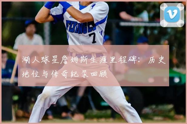 湖人球星詹姆斯生涯里程碑：历史地位与传奇纪录回顾