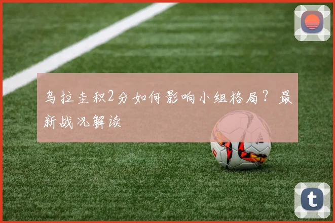 乌拉圭积2分如何影响小组格局？最新战况解读