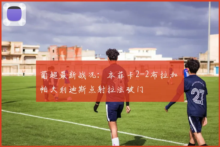 葡超最新战况：本菲卡2-2布拉加 帕夫利迪斯点射拉法破门