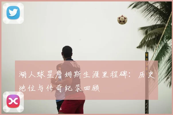 湖人球星詹姆斯生涯里程碑:历史地位与传奇纪录回顾