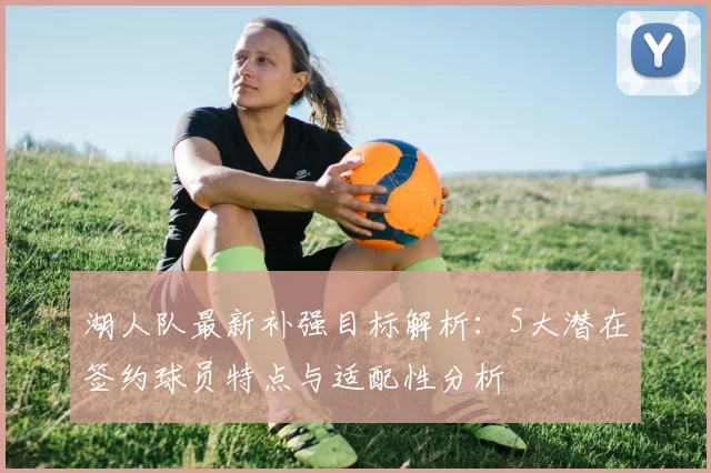 湖人队最新补强目标解析：5大潜在签约球员特点与适配性分析
