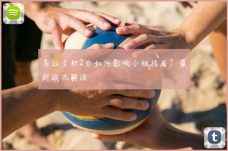 乌拉圭积2分如何影响小组格局？最新战况解读