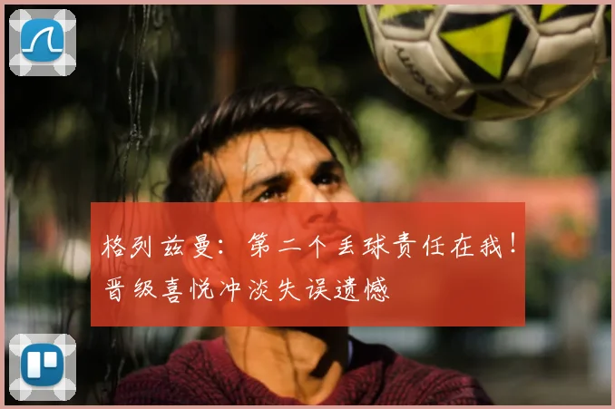 格列兹曼：第二个丢球责任在我！晋级喜悦冲淡失误遗憾