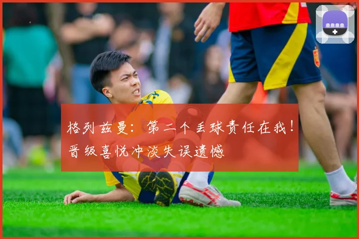 格列兹曼：第二个丢球责任在我！晋级喜悦冲淡失误遗憾